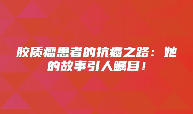 胶质瘤患者的抗癌之路：她的故事引人瞩目！