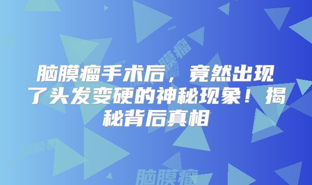 脑膜瘤手术后，竟然出现了头发变硬的神秘现象！揭秘背后真相