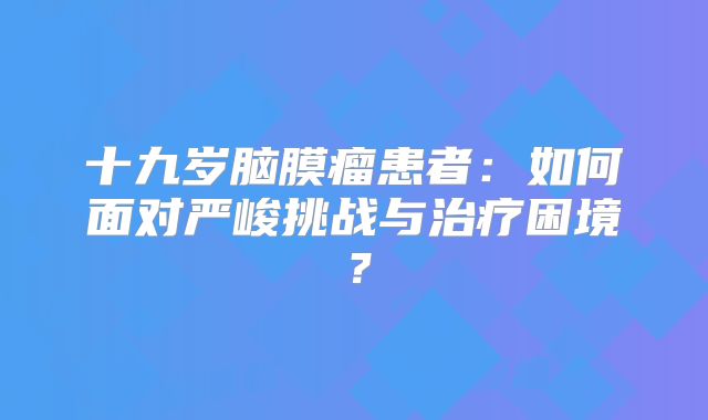 十九岁脑膜瘤患者：如何面对严峻挑战与治疗困境？