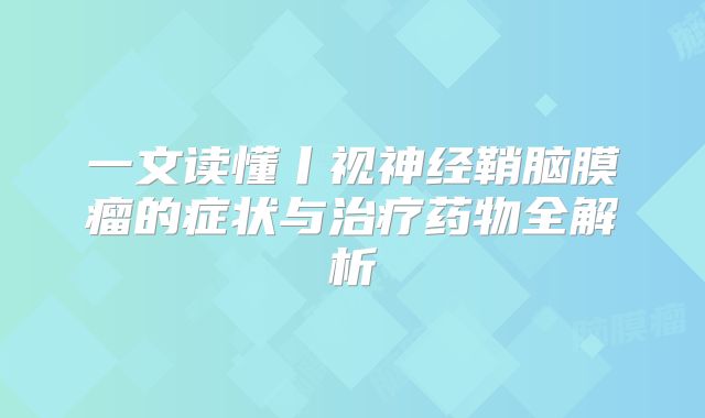 一文读懂丨视神经鞘脑膜瘤的症状与治疗药物全解析