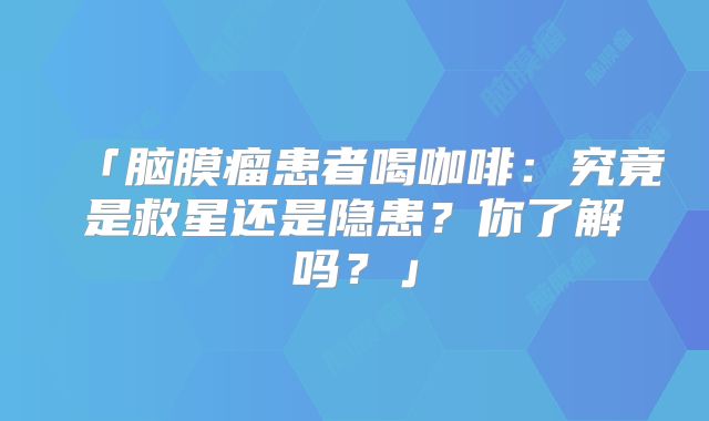 「脑膜瘤患者喝咖啡：究竟是救星还是隐患？你了解吗？」