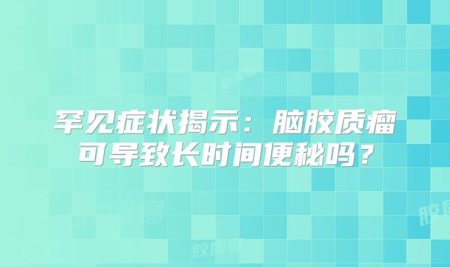 罕见症状揭示：脑胶质瘤可导致长时间便秘吗？