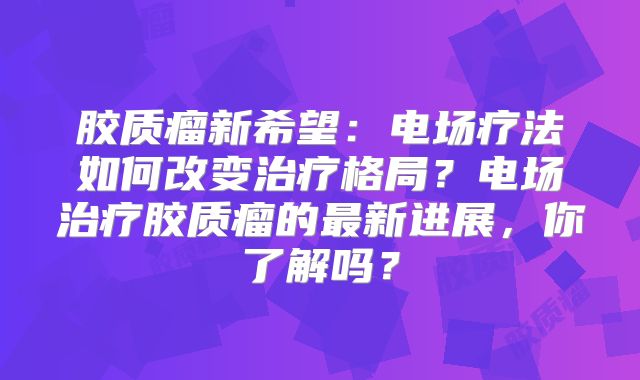 胶质瘤新希望：电场疗法如何改变治疗格局？电场治疗胶质瘤的最新进展，你了解吗？