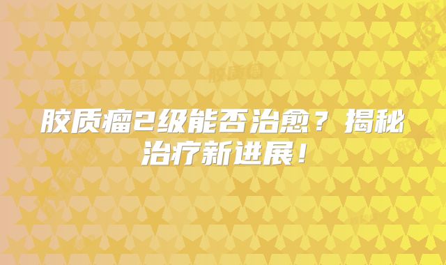 胶质瘤2级能否治愈？揭秘治疗新进展！