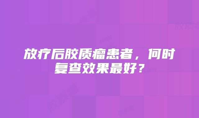 放疗后胶质瘤患者，何时复查效果最好？
