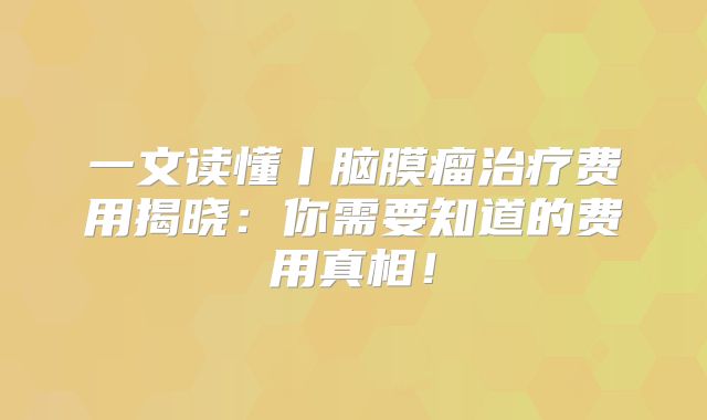 一文读懂丨脑膜瘤治疗费用揭晓：你需要知道的费用真相！