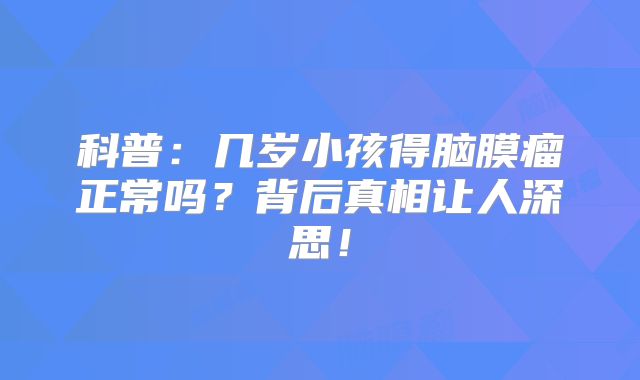 科普：几岁小孩得脑膜瘤正常吗？背后真相让人深思！