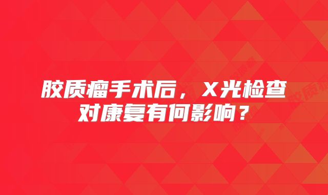 胶质瘤手术后，X光检查对康复有何影响？