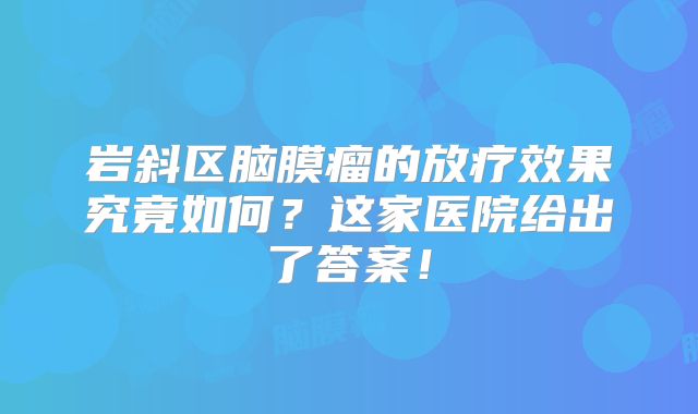 岩斜区脑膜瘤的放疗效果究竟如何？这家医院给出了答案！