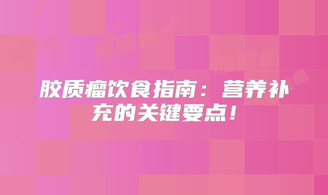 胶质瘤饮食指南：营养补充的关键要点！