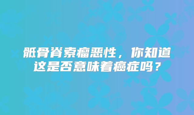 骶骨脊索瘤恶性，你知道这是否意味着癌症吗？