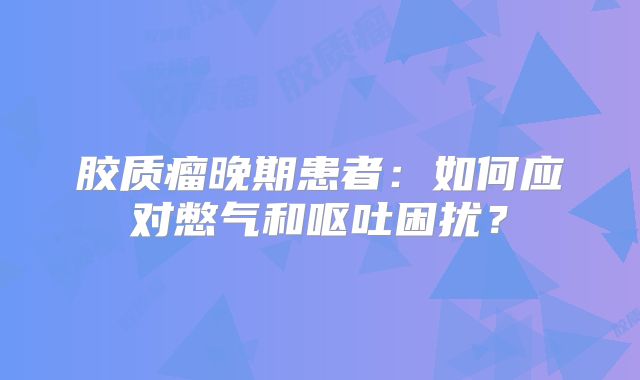 胶质瘤晚期患者：如何应对憋气和呕吐困扰？