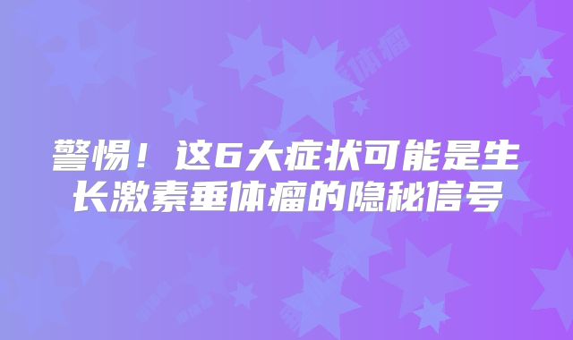 警惕！这6大症状可能是生长激素垂体瘤的隐秘信号