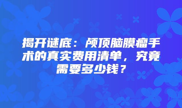 揭开谜底：颅顶脑膜瘤手术的真实费用清单，究竟需要多少钱？