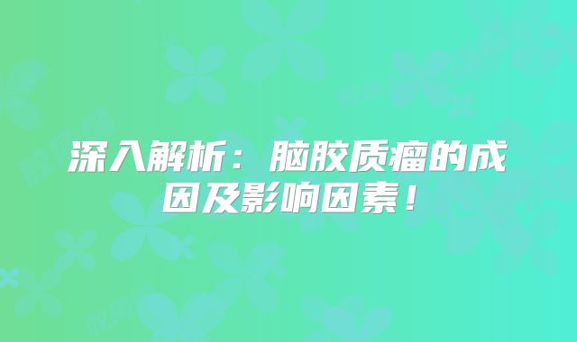 深入解析：脑胶质瘤的成因及影响因素！