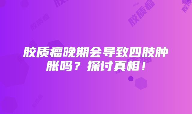 胶质瘤晚期会导致四肢肿胀吗？探讨真相！