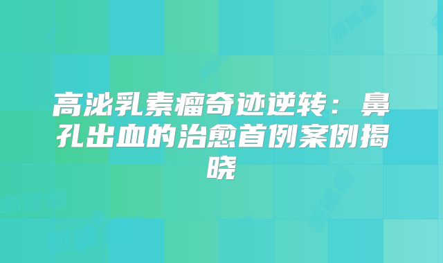 高泌乳素瘤奇迹逆转：鼻孔出血的治愈首例案例揭晓