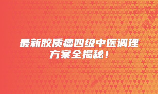 最新胶质瘤四级中医调理方案全揭秘！