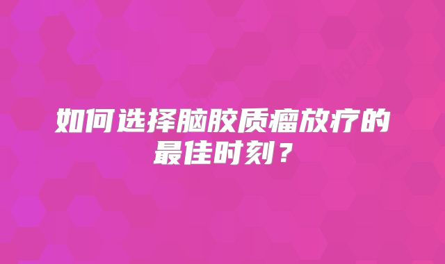 如何选择脑胶质瘤放疗的最佳时刻？