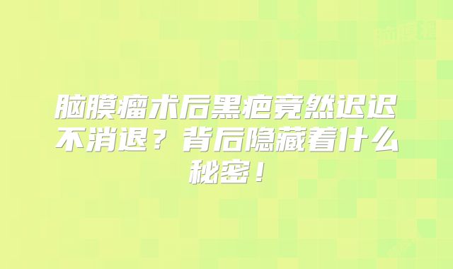 脑膜瘤术后黑疤竟然迟迟不消退？背后隐藏着什么秘密！