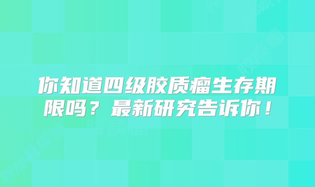 你知道四级胶质瘤生存期限吗？最新研究告诉你！
