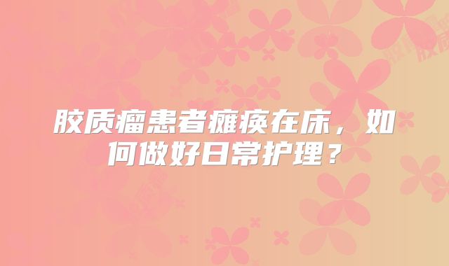 胶质瘤患者瘫痪在床，如何做好日常护理？