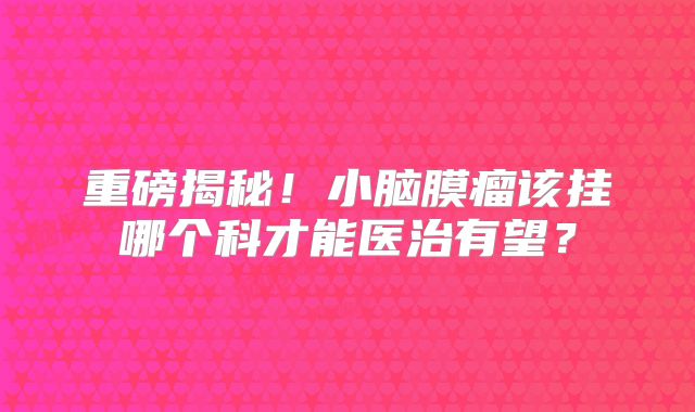 重磅揭秘！小脑膜瘤该挂哪个科才能医治有望？