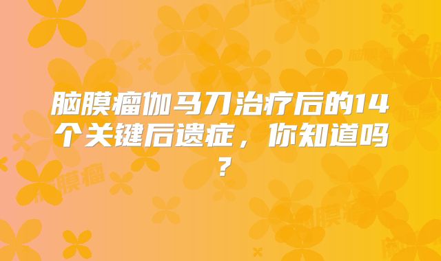 脑膜瘤伽马刀治疗后的14个关键后遗症，你知道吗？