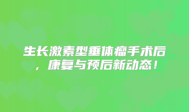 生长激素型垂体瘤手术后，康复与预后新动态！