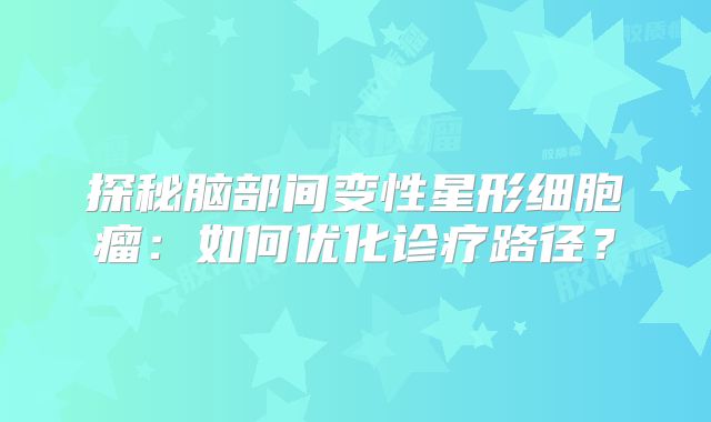探秘脑部间变性星形细胞瘤：如何优化诊疗路径？
