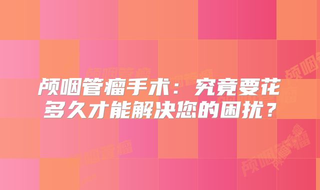 颅咽管瘤手术：究竟要花多久才能解决您的困扰？