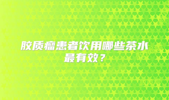 胶质瘤患者饮用哪些茶水最有效？