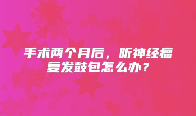 手术两个月后，听神经瘤复发鼓包怎么办？