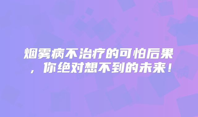 烟雾病不治疗的可怕后果，你绝对想不到的未来！
