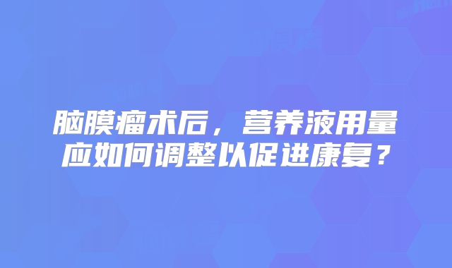 脑膜瘤术后，营养液用量应如何调整以促进康复？