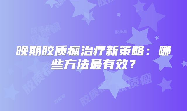 晚期胶质瘤治疗新策略：哪些方法最有效？