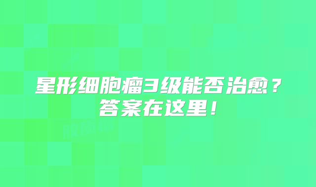 星形细胞瘤3级能否治愈？答案在这里！