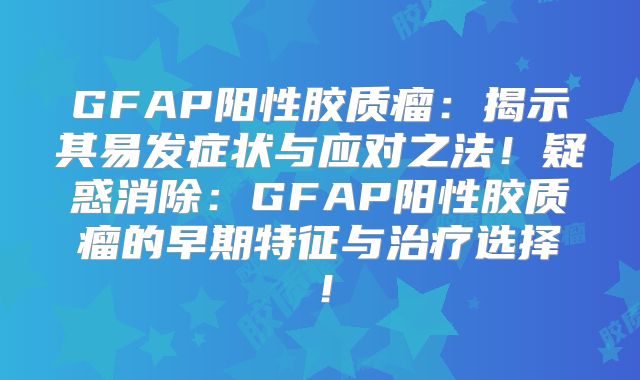 GFAP阳性胶质瘤：揭示其易发症状与应对之法！疑惑消除：GFAP阳性胶质瘤的早期特征与治疗选择！