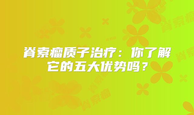 脊索瘤质子治疗：你了解它的五大优势吗？