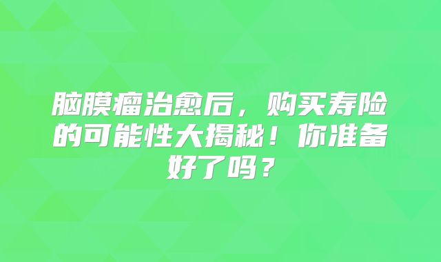 脑膜瘤治愈后，购买寿险的可能性大揭秘！你准备好了吗？