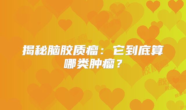 揭秘脑胶质瘤：它到底算哪类肿瘤？