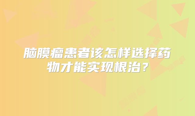 脑膜瘤患者该怎样选择药物才能实现根治？