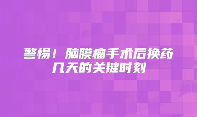 警惕！脑膜瘤手术后换药几天的关键时刻