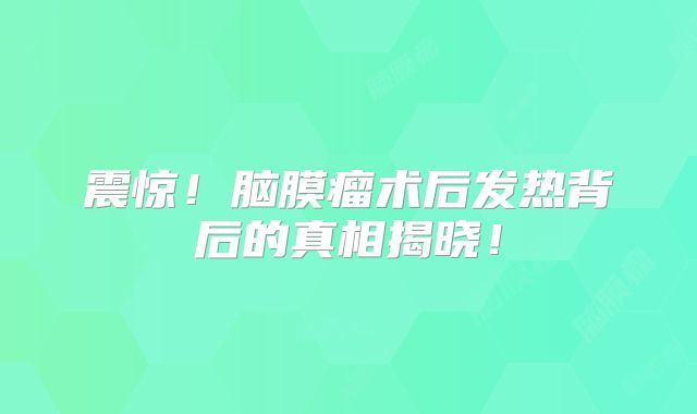 震惊！脑膜瘤术后发热背后的真相揭晓！