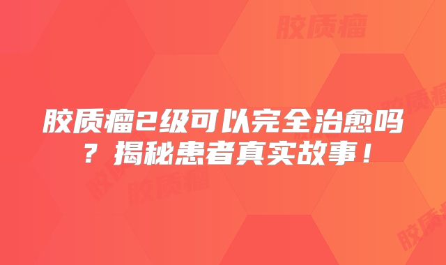 胶质瘤2级可以完全治愈吗？揭秘患者真实故事！