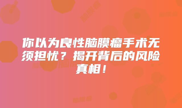 你以为良性脑膜瘤手术无须担忧？揭开背后的风险真相！