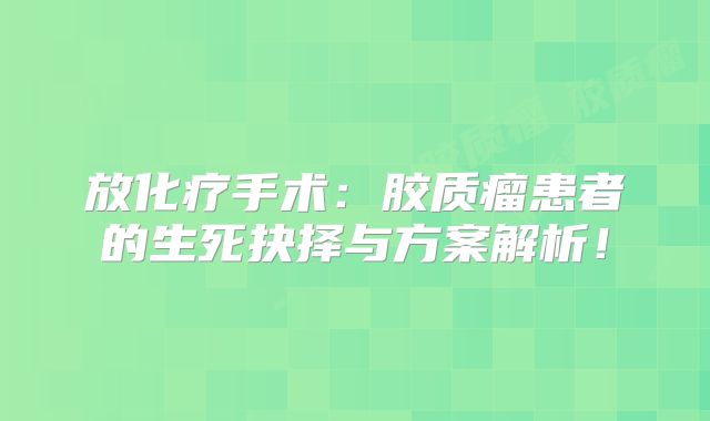 放化疗手术：胶质瘤患者的生死抉择与方案解析！