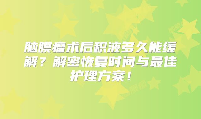 脑膜瘤术后积液多久能缓解？解密恢复时间与最佳护理方案！