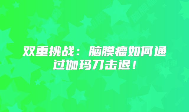 双重挑战：脑膜瘤如何通过伽玛刀击退！