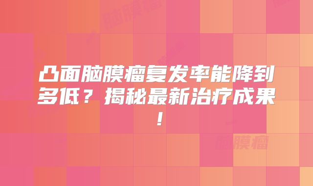 凸面脑膜瘤复发率能降到多低？揭秘最新治疗成果！